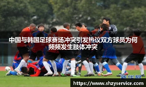 中国与韩国足球赛场冲突引发热议双方球员为何频频发生肢体冲突